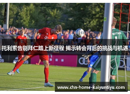 托利索告别拜仁踏上新征程 揭示转会背后的挑战与机遇