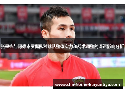 张呈栋与阿德本罗离队对球队整体实力和战术调整的深远影响分析