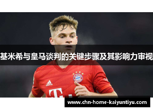 基米希与皇马谈判的关键步骤及其影响力审视