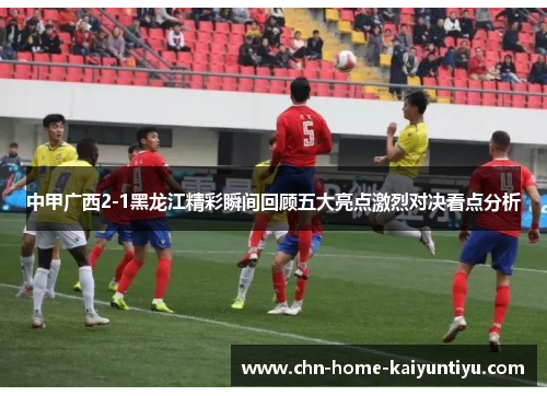 中甲广西2-1黑龙江精彩瞬间回顾五大亮点激烈对决看点分析