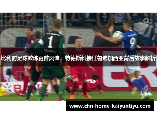 比利时足球教练更替风波：特德斯科接任鲁迪加西亚背后故事解析