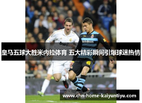 皇马五球大胜米内拉体育 五大精彩瞬间引爆球迷热情