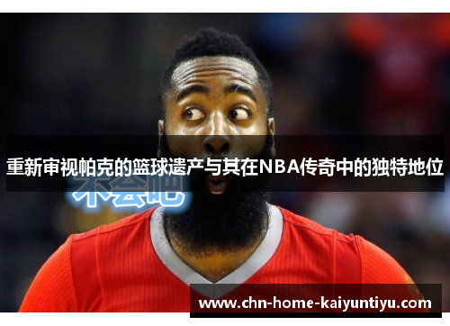 重新审视帕克的篮球遗产与其在NBA传奇中的独特地位