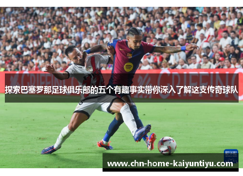 探索巴塞罗那足球俱乐部的五个有趣事实带你深入了解这支传奇球队