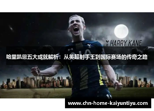 哈里凯恩五大成就解析：从英超射手王到国际赛场的传奇之路