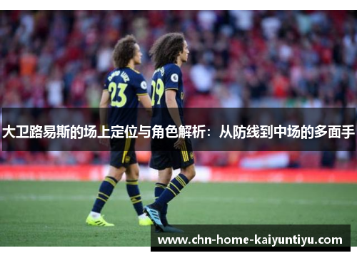 大卫路易斯的场上定位与角色解析：从防线到中场的多面手