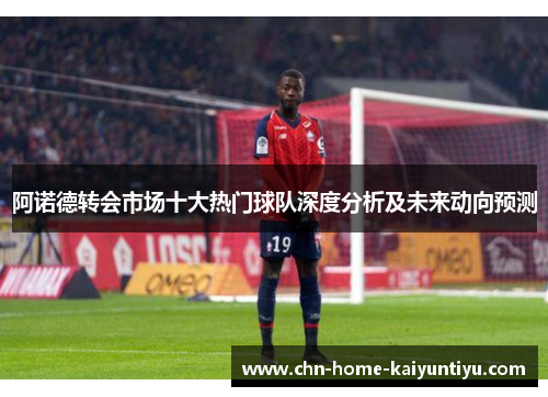 阿诺德转会市场十大热门球队深度分析及未来动向预测