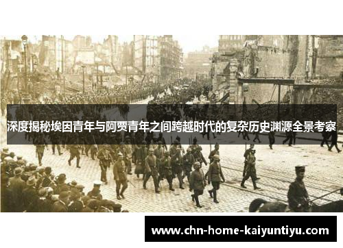 深度揭秘埃因青年与阿贾青年之间跨越时代的复杂历史渊源全景考察