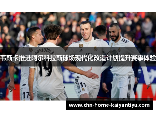 韦斯卡推进阿尔科拉斯球场现代化改造计划提升赛事体验